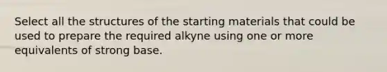 Select all the structures of the starting materials that could be used to prepare the required alkyne using one or more equivalents of strong base.