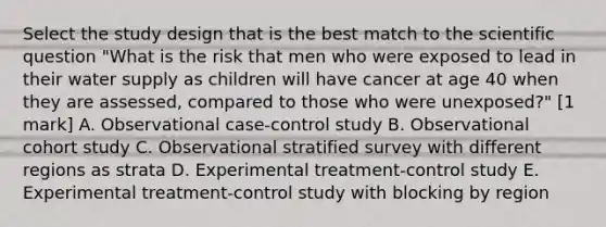 Select the study design that is the best match to the scientific question "What is the risk that men who were exposed to lead in their water supply as children will have cancer at age 40 when they are assessed, compared to those who were unexposed?" [1 mark] A. Observational case-control study B. Observational cohort study C. Observational stratified survey with different regions as strata D. Experimental treatment-control study E. Experimental treatment-control study with blocking by region