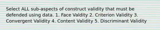 Select ALL sub-aspects of construct validity that must be defended using data. 1. Face Valdity 2. Criterion Validity 3. Convergent Validity 4. Content Validity 5. Discriminant Validity