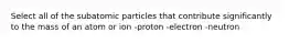 Select all of the subatomic particles that contribute significantly to the mass of an atom or ion -proton -electron -neutron