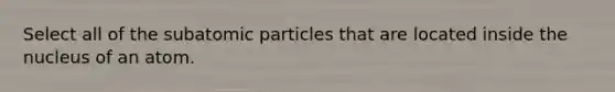 Select all of the subatomic particles that are located inside the nucleus of an atom.