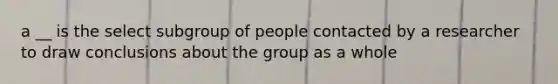 a __ is the select subgroup of people contacted by a researcher to draw conclusions about the group as a whole