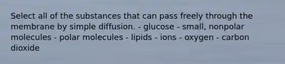 Select all of the substances that can pass freely through the membrane by simple diffusion. - glucose - small, nonpolar molecules - polar molecules - lipids - ions - oxygen - carbon dioxide