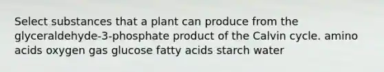 Select substances that a plant can produce from the glyceraldehyde-3-phosphate product of the Calvin cycle. amino acids oxygen gas glucose fatty acids starch water