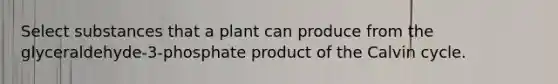 Select substances that a plant can produce from the glyceraldehyde-3-phosphate product of the Calvin cycle.