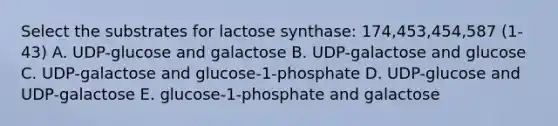 Select the substrates for lactose synthase: 174,453,454,587 (1-43) A. UDP-glucose and galactose B. UDP-galactose and glucose C. UDP-galactose and glucose-1-phosphate D. UDP-glucose and UDP-galactose E. glucose-1-phosphate and galactose