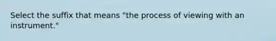 Select the suffix that means "the process of viewing with an instrument."