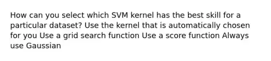 How can you select which SVM kernel has the best skill for a particular dataset? Use the kernel that is automatically chosen for you Use a grid search function Use a score function Always use Gaussian