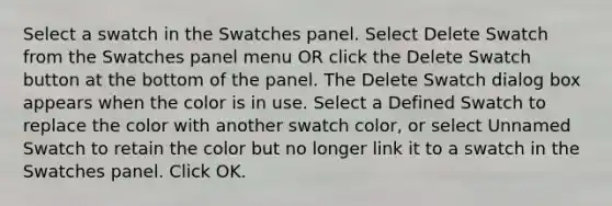 Select a swatch in the Swatches panel. Select Delete Swatch from the Swatches panel menu OR click the Delete Swatch button at the bottom of the panel. The Delete Swatch dialog box appears when the color is in use. Select a Defined Swatch to replace the color with another swatch color, or select Unnamed Swatch to retain the color but no longer link it to a swatch in the Swatches panel. Click OK.