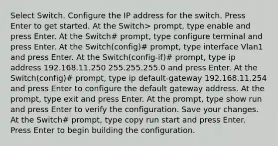 Select Switch. Configure the IP address for the switch. Press Enter to get started. At the Switch> prompt, type enable and press Enter. At the Switch# prompt, type configure terminal and press Enter. At the Switch(config)# prompt, type interface Vlan1 and press Enter. At the Switch(config-if)# prompt, type ip address 192.168.11.250 255.255.255.0 and press Enter. At the Switch(config)# prompt, type ip default-gateway 192.168.11.254 and press Enter to configure the default gateway address. At the prompt, type exit and press Enter. At the prompt, type show run and press Enter to verify the configuration. Save your changes. At the Switch# prompt, type copy run start and press Enter. Press Enter to begin building the configuration.