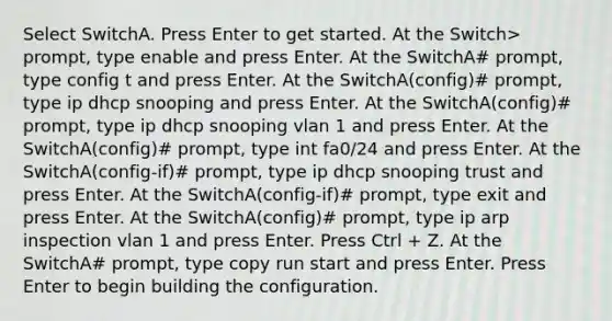 Select SwitchA. Press Enter to get started. At the Switch> prompt, type enable and press Enter. At the SwitchA# prompt, type config t and press Enter. At the SwitchA(config)# prompt, type ip dhcp snooping and press Enter. At the SwitchA(config)# prompt, type ip dhcp snooping vlan 1 and press Enter. At the SwitchA(config)# prompt, type int fa0/24 and press Enter. At the SwitchA(config-if)# prompt, type ip dhcp snooping trust and press Enter. At the SwitchA(config-if)# prompt, type exit and press Enter. At the SwitchA(config)# prompt, type ip arp inspection vlan 1 and press Enter. Press Ctrl + Z. At the SwitchA# prompt, type copy run start and press Enter. Press Enter to begin building the configuration.