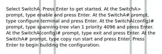 Select SwitchA. Press Enter to get started. At the SwitchA> prompt, type enable and press Enter. At the SwitchA# prompt, type configure terminal and press Enter. At the SwitchA(config)# prompt, type spanning-tree vlan 1 priority 4096 and press Enter. At the SwitchA(config)# prompt, type exit and press Enter. At the SwitchA# prompt, type copy run start and press Enter. Press Enter to begin building the configuration.