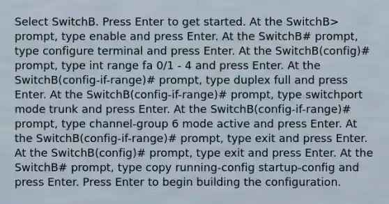 Select SwitchB. Press Enter to get started. At the SwitchB> prompt, type enable and press Enter. At the SwitchB# prompt, type configure terminal and press Enter. At the SwitchB(config)# prompt, type int range fa 0/1 - 4 and press Enter. At the SwitchB(config-if-range)# prompt, type duplex full and press Enter. At the SwitchB(config-if-range)# prompt, type switchport mode trunk and press Enter. At the SwitchB(config-if-range)# prompt, type channel-group 6 mode active and press Enter. At the SwitchB(config-if-range)# prompt, type exit and press Enter. At the SwitchB(config)# prompt, type exit and press Enter. At the SwitchB# prompt, type copy running-config startup-config and press Enter. Press Enter to begin building the configuration.