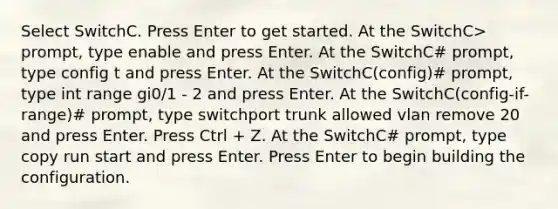 Select SwitchC. Press Enter to get started. At the SwitchC> prompt, type enable and press Enter. At the SwitchC# prompt, type config t and press Enter. At the SwitchC(config)# prompt, type int range gi0/1 - 2 and press Enter. At the SwitchC(config-if-range)# prompt, type switchport trunk allowed vlan remove 20 and press Enter. Press Ctrl + Z. At the SwitchC# prompt, type copy run start and press Enter. Press Enter to begin building the configuration.