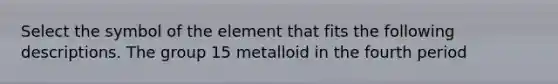 Select the symbol of the element that fits the following descriptions. The group 15 metalloid in the fourth period