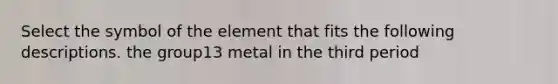 Select the symbol of the element that fits the following descriptions. the group13 metal in the third period