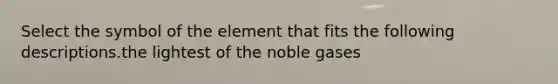 Select the symbol of the element that fits the following descriptions.the lightest of the noble gases