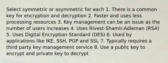 Select symmetric or asymmetric for each 1. There is a common key for encryption and decryption 2. Faster and uses less processing resources 3. Key management can be an issue as the number of users increases 4. Uses Rivest-Shamir-Adleman (RSA) 5. Uses Digital Encryption Standard (DES) 6. Used by applications like IKE, SSH, PGP and SSL 7. Typically requires a third party key management service 8. Use a public key to encrypt and private key to decrypt