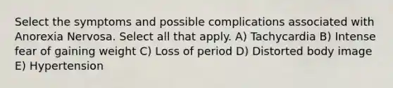 Select the symptoms and possible complications associated with Anorexia Nervosa. Select all that apply. A) Tachycardia B) Intense fear of gaining weight C) Loss of period D) Distorted body image E) Hypertension