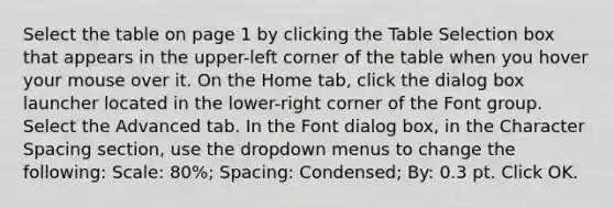 Select the table on page 1 by clicking the Table Selection box that appears in the upper-left corner of the table when you hover your mouse over it. On the Home tab, click the dialog box launcher located in the lower-right corner of the Font group. Select the Advanced tab. In the Font dialog box, in the Character Spacing section, use the dropdown menus to change the following: Scale: 80%; Spacing: Condensed; By: 0.3 pt. Click OK.