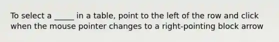 To select a _____ in a table, point to the left of the row and click when the mouse pointer changes to a right-pointing block arrow