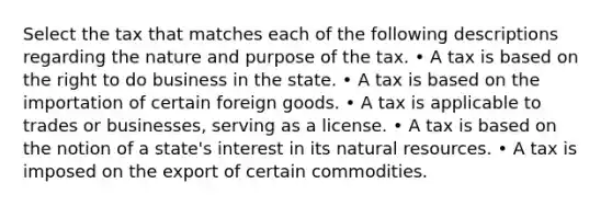 Select the tax that matches each of the following descriptions regarding the nature and purpose of the tax. • A tax is based on the right to do business in the state. • A tax is based on the importation of certain foreign goods. • A tax is applicable to trades or businesses, serving as a license. • A tax is based on the notion of a state's interest in its natural resources. • A tax is imposed on the export of certain commodities.