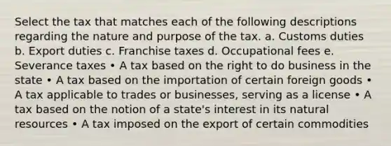 Select the tax that matches each of the following descriptions regarding the nature and purpose of the tax. a. Customs duties b. Export duties c. Franchise taxes d. Occupational fees e. Severance taxes • A tax based on the right to do business in the state • A tax based on the importation of certain foreign goods • A tax applicable to trades or businesses, serving as a license • A tax based on the notion of a state's interest in its natural resources • A tax imposed on the export of certain commodities