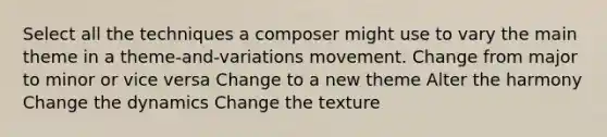 Select all the techniques a composer might use to vary the main theme in a theme-and-variations movement. Change from major to minor or vice versa Change to a new theme Alter the harmony Change the dynamics Change the texture