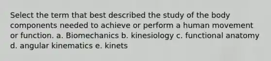 Select the term that best described the study of the body components needed to achieve or perform a human movement or function. a. Biomechanics b. kinesiology c. functional anatomy d. angular kinematics e. kinets