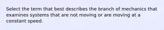 Select the term that best describes the branch of mechanics that examines systems that are not moving or are moving at a constant speed.