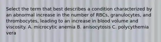 Select the term that best describes a condition characterized by an abnormal increase in the number of RBCs, granulocytes, and thrombocytes, leading to an increase in blood volume and viscosity. A. microcytic anemia B. anisocytosis C. polycythemia vera