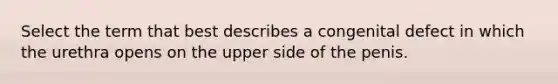 Select the term that best describes a congenital defect in which the urethra opens on the upper side of the penis.