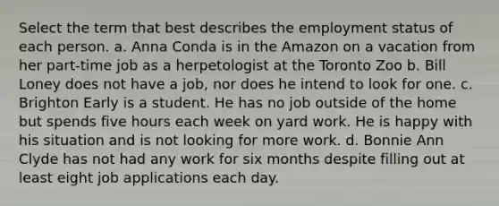 Select the term that best describes the employment status of each person. a. Anna Conda is in the Amazon on a vacation from her part-time job as a herpetologist at the Toronto Zoo b. Bill Loney does not have a job, nor does he intend to look for one. c. Brighton Early is a student. He has no job outside of the home but spends five hours each week on yard work. He is happy with his situation and is not looking for more work. d. Bonnie Ann Clyde has not had any work for six months despite filling out at least eight job applications each day.