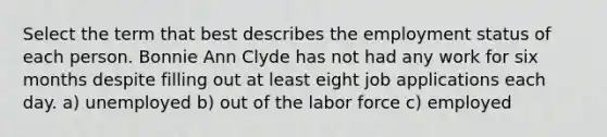 Select the term that best describes the employment status of each person. Bonnie Ann Clyde has not had any work for six months despite filling out at least eight job applications each day. a) unemployed b) out of the labor force c) employed