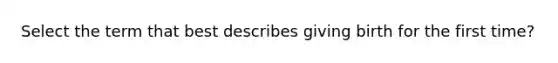 Select the term that best describes giving birth for the first time?