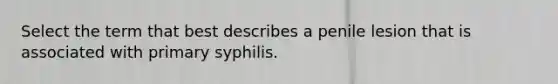 Select the term that best describes a penile lesion that is associated with primary syphilis.