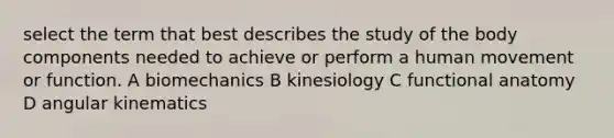 select the term that best describes the study of the body components needed to achieve or perform a human movement or function. A biomechanics B kinesiology C functional anatomy D angular kinematics