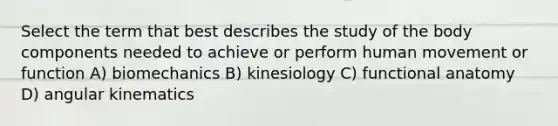 Select the term that best describes the study of the body components needed to achieve or perform human movement or function A) biomechanics B) kinesiology C) functional anatomy D) angular kinematics