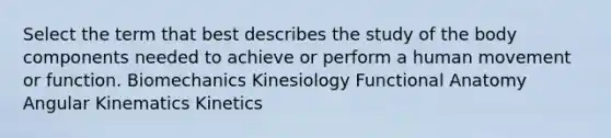 Select the term that best describes the study of the body components needed to achieve or perform a human movement or function. Biomechanics Kinesiology Functional Anatomy Angular Kinematics Kinetics