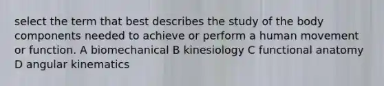 select the term that best describes the study of the body components needed to achieve or perform a human movement or function. A biomechanical B kinesiology C functional anatomy D angular kinematics