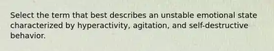 Select the term that best describes an unstable emotional state characterized by hyperactivity, agitation, and self-destructive behavior.