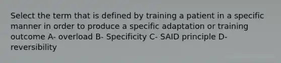 Select the term that is defined by training a patient in a specific manner in order to produce a specific adaptation or training outcome A- overload B- Specificity C- SAID principle D- reversibility