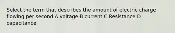 Select the term that describes the amount of electric charge flowing per second A voltage B current C Resistance D capacitance