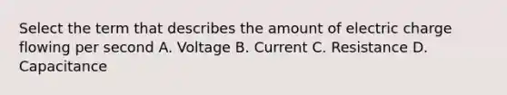 Select the term that describes the amount of electric charge flowing per second A. Voltage B. Current C. Resistance D. Capacitance