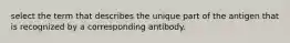 select the term that describes the unique part of the antigen that is recognized by a corresponding antibody.