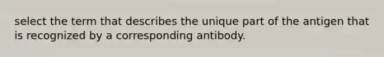 select the term that describes the unique part of the antigen that is recognized by a corresponding antibody.