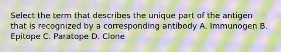 Select the term that describes the unique part of the antigen that is recognized by a corresponding antibody A. Immunogen B. Epitope C. Paratope D. Clone