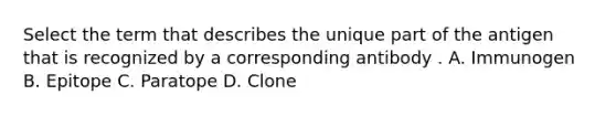 Select the term that describes the unique part of the antigen that is recognized by a corresponding antibody . A. Immunogen B. Epitope C. Paratope D. Clone