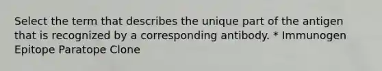 Select the term that describes the unique part of the antigen that is recognized by a corresponding antibody. * Immunogen Epitope Paratope Clone