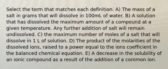 Select the term that matches each definition. A) The mass of a salt in grams that will dissolve in 100mL of water. B) A solution that has dissolved the maximum amount of a compound at a given temperature. Any further addition of salt will remain undissolved. C) the maximum number of moles of a salt that will dissolve in 1 L of solution. D) The product of the molarities of the dissolved ions, raised to a power equal to the ions coefficient in the balanced chemical equation. E) A decrease in the solubility of an ionic compound as a result of the addition of a common ion.